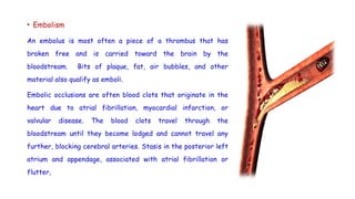 • Embolism
An embolus is most often a piece of a thrombus that has
broken free and is carried toward the brain by the
bloodstream. Bits of plaque, fat, air bubbles, and other
material also qualify as emboli.
Embolic occlusions are often blood clots that originate in the
heart due to atrial fibrillation, myocardial infarction, or
valvular disease. The blood clots travel through the
bloodstream until they become lodged and cannot travel any
further, blocking cerebral arteries. Stasis in the posterior left
atrium and appendage, associated with atrial fibrillation or
flutter,
 