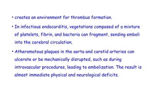• creates an environment for thrombus formation.
• In infectious endocarditis, vegetations composed of a mixture
of platelets, fibrin, and bacteria can fragment, sending emboli
into the cerebral circulation.
• Atheromatous plaques in the aorta and carotid arteries can
ulcerate or be mechanically disrupted, such as during
intravascular procedures, leading to embolization. The result is
almost immediate physical and neurological deficits.
 