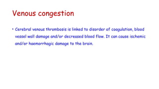 Venous congestion
• Cerebral venous thrombosis is linked to disorder of coagulation, blood
vessel wall damage and/or decreased blood flow. It can cause ischemic
and/or haemorrhagic damage to the brain.
 