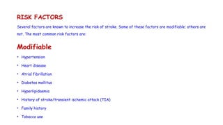 RISK FACTORS
Several factors are known to increase the risk of stroke. Some of these factors are modifiable; others are
not. The most common risk factors are:
Modifiable
• Hypertension
• Heart disease
• Atrial fibrillation
• Diabetes mellitus
• Hyperlipidaemia
• History of stroke/transient ischemic attack (TIA)
• Family history
• Tobacco use
 