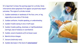 It's important to know the warning signs for a stroke. Early
intervention when symptoms first appear can positively impact
outcomes. The signs of a stroke include:
1. Sudden numbness or weakness of the face, arm, or leg,
especially on one side of the body
2. Sudden confusion, trouble speaking, or understanding
3. Sudden trouble seeing in one or both eyes
4. Sudden trouble walking, dizziness, or lightheadedness
(vertigo), loss of balance or coordination
5. Sudden, severe headache with no known cause
6. Mental status changes
7. Seizure (relatively rare)
8. Sudden decrease in the level of consciousness’
 