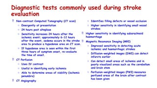 Diagnostic tests commonly used during stroke
evaluation
 Non-contrast Computed Tomography (CT scan)
o Emergently at presentation
o 24 hours post alteplase
o Sensitivity increases 24 hours after the
ischemic event; approximately 6-12 hours
after the event, oedema occurs in the stroke
area to produce a hypodense area on CT scan.
o If hypodense area is seen within the first
three hours of symptom onset, re-evaluate
the time of onset.
 CT Perfusion
o Uses IV contrast
o Useful in identifying early ischemia
o Able to determine areas of viability (ischemic
penumbra)
 CT Angiography
o Identifies filling defects or vessel occlusion
o Higher sensitivity in identifying small vessel
strokes
 Higher sensitivity in identifying subarachnoid
haemorrhage
 Magnetic Resonance Imaging (MRI)
o Improved sensitivity in detecting acute
ischemic and haemorrhagic strokes
o Diffusion-weighted images (DWI) can detect
infarcts earlier
o Can detect small areas of ischemia and in
poorly visualized areas such as the cerebellum
and brain stem
o Perfusion-weighted images (PWI) measures
perfused areas of the brain after contrast
has been given
 