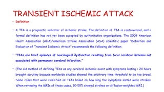 TRANSIENT ISCHEMIC ATTACK
• Definition
• A TIA is a prognostic indicator of ischemic stroke. The definition of TIA is controversial, and a
formal definition has not yet been accepted by authoritative organizations. The 2009 American
Heart Association (AHA)/American Stroke Association (ASA) scientific paper “Definition and
Evaluation of Transient Ischemic Attack” recommends the following definition:
• “TIAs are brief episodes of neurological dysfunction resulting from focal cerebral ischemia not
associated with permanent cerebral infarction.”
• (The old method of defining TIAs as any cerebral ischemic event with symptoms lasting < 24 hours
brought scrutiny because worldwide studies showed the arbitrary time threshold to be too broad.
Some cases that were classified as TIAs based on how long the symptoms lasted were strokes.
When reviewing the MRIs of these cases, 30-50% showed strokes on diffusion-weighted MRI.)
 