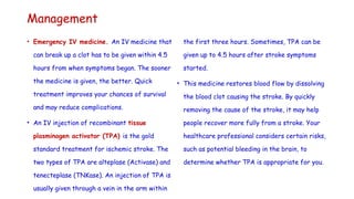 Management
• Emergency IV medicine. An IV medicine that
can break up a clot has to be given within 4.5
hours from when symptoms began. The sooner
the medicine is given, the better. Quick
treatment improves your chances of survival
and may reduce complications.
• An IV injection of recombinant tissue
plasminogen activator (TPA) is the gold
standard treatment for ischemic stroke. The
two types of TPA are alteplase (Activase) and
tenecteplase (TNKase). An injection of TPA is
usually given through a vein in the arm within
the first three hours. Sometimes, TPA can be
given up to 4.5 hours after stroke symptoms
started.
• This medicine restores blood flow by dissolving
the blood clot causing the stroke. By quickly
removing the cause of the stroke, it may help
people recover more fully from a stroke. Your
healthcare professional considers certain risks,
such as potential bleeding in the brain, to
determine whether TPA is appropriate for you.
 