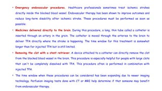 • Emergency endovascular procedures. Healthcare professionals sometimes treat ischemic strokes
directly inside the blocked blood vessel. Endovascular therapy has been shown to improve outcomes and
reduce long-term disability after ischemic stroke. These procedures must be performed as soon as
possible:
• Medicines delivered directly to the brain. During this procedure, a long, thin tube called a catheter is
inserted through an artery in the groin. The catheter is moved through the arteries to the brain to
deliver TPA directly where the stroke is happening. The time window for this treatment is somewhat
longer than for injected TPA but is still limited.
• Removing the clot with a stent retriever. A device attached to a catheter can directly remove the clot
from the blocked blood vessel in the brain. This procedure is especially helpful for people with large clots
that can't be completely dissolved with TPA. This procedure often is performed in combination with
injected TPA.
• The time window when these procedures can be considered has been expanding due to newer imaging
technology. Perfusion imaging tests done with CT or MRI help determine if that someone may benefit
from endovascular therapy.
 