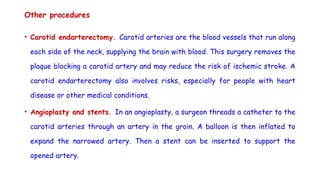 Other procedures
• Carotid endarterectomy. Carotid arteries are the blood vessels that run along
each side of the neck, supplying the brain with blood. This surgery removes the
plaque blocking a carotid artery and may reduce the risk of ischemic stroke. A
carotid endarterectomy also involves risks, especially for people with heart
disease or other medical conditions.
• Angioplasty and stents. In an angioplasty, a surgeon threads a catheter to the
carotid arteries through an artery in the groin. A balloon is then inflated to
expand the narrowed artery. Then a stent can be inserted to support the
opened artery.
 