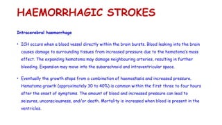 HAEMORRHAGIC STROKES
Intracerebral haemorrhage
• ICH occurs when a blood vessel directly within the brain bursts. Blood leaking into the brain
causes damage to surrounding tissues from increased pressure due to the hematoma’s mass
effect. The expanding hematoma may damage neighbouring arteries, resulting in further
bleeding. Expansion may move into the subarachnoid and intraventricular space.
• Eventually the growth stops from a combination of haemostasis and increased pressure.
Hematoma growth (approximately 30 to 40%) is common within the first three to four hours
after the onset of symptoms. The amount of blood and increased pressure can lead to
seizures, unconsciousness, and/or death. Mortality is increased when blood is present in the
ventricles.
 
