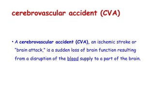 cerebrovascular accident (CVA)
• A cerebrovascular accident (CVA), an ischemic stroke or
“brain attack,” is a sudden loss of brain function resulting
from a disruption of the blood supply to a part of the brain.
 