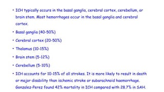 • ICH typically occurs in the basal ganglia, cerebral cortex, cerebellum, or
brain stem. Most hemorrhages occur in the basal ganglia and cerebral
cortex.
• Basal ganglia (40-50%)
• Cerebral cortex (20-50%)
• Thalamus (10-15%)
• Brain stem (5-12%)
• Cerebellum (5-10%)
• ICH accounts for 10-15% of all strokes. It is more likely to result in death
or major disability than ischemic stroke or subarachnoid haemorrhage.
Gonzalez-Perez found 42% mortality in ICH compared with 28.7% in SAH.
 