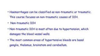 • Haemorrhages can be classified as non-traumatic or traumatic.
This course focuses on non-traumatic causes of ICH.
• Non-traumatic ICH
• Non-traumatic ICH is most often due to hypertension, which
damages the blood vessel walls.
• The most common areas of hypertensive bleeds are basal
ganglia, thalamus, brainstem and cerebellum.
 