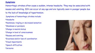 Symptoms
Hemorrhagic strokes often cause a sudden, intense headache. They may be associated with
nausea and vomiting. ICH can occur at any age and are typically seen in younger people due
to the lack of knowledge of hypertension.
Symptoms of hemorrhagic strokes include:
•Headache
•Numbness, tingling or decreased sensation
•Weakness or paralysis
•Change in mental status
•Change in level of consciousness
•Nausea and vomiting
•Dizziness and/or loss of coordination
•Visual impairments
•Speech difficulties
•Seizures
 
