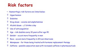Risk factors
• Haemorrhagic risk factors are listed below:
 Hypertension
 Diabetes
 Drug abuse - cocaine and amphetamines
 Alcohol abuse - > 2 drinks a day
 Use of anticoagulation
 Age - risk doubles every 10 years after age 45
 Gender - occurs more frequently in men
 Race - occurs more frequently in African Americans
 Menopause - for those being treated with hormone replacement therapy
 Caffeine - possible association seen with increased caffeine in pharmaceuticals
 