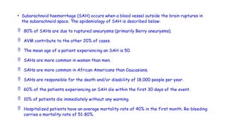 • Subarachnoid haemorrhage (SAH) occurs when a blood vessel outside the brain ruptures in
the subarachnoid space. The epidemiology of SAH is described below:
 80% of SAHs are due to ruptured aneurysms (primarily Berry aneurysms).
 AVM contribute to the other 20% of cases.
 The mean age of a patient experiencing an SAH is 50.
 SAHs are more common in women than men.
 SAHs are more common in African Americans than Caucasians.
 SAHs are responsible for the death and/or disability of 18,000 people per year.
 60% of the patients experiencing an SAH die within the first 30 days of the event.
 10% of patients die immediately without any warning.
 Hospitalized patients have an average mortality rate of 40% in the first month. Re-bleeding
carries a mortality rate of 51-80%.
 