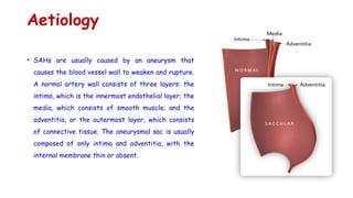 Aetiology
• SAHs are usually caused by an aneurysm that
causes the blood vessel wall to weaken and rupture.
A normal artery wall consists of three layers: the
intima, which is the innermost endothelial layer; the
media, which consists of smooth muscle; and the
adventitia, or the outermost layer, which consists
of connective tissue. The aneurysmal sac is usually
composed of only intima and adventitia, with the
internal membrane thin or absent.
 