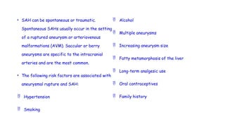 • SAH can be spontaneous or traumatic.
Spontaneous SAHs usually occur in the setting
of a ruptured aneurysm or arteriovenous
malformations (AVM). Saccular or berry
aneurysms are specific to the intracranial
arteries and are the most common.
• The following risk factors are associated with
aneurysmal rupture and SAH:
 Hypertension
 Smoking
 Alcohol
 Multiple aneurysms
 Increasing aneurysm size
 Fatty metamorphosis of the liver
 Long-term analgesic use
 Oral contraceptives
 Family history
 