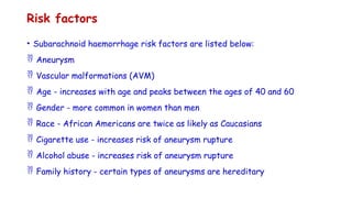 Risk factors
• Subarachnoid haemorrhage risk factors are listed below:
 Aneurysm
 Vascular malformations (AVM)
 Age - increases with age and peaks between the ages of 40 and 60
 Gender - more common in women than men
 Race - African Americans are twice as likely as Caucasians
 Cigarette use - increases risk of aneurysm rupture
 Alcohol abuse - increases risk of aneurysm rupture
 Family history - certain types of aneurysms are hereditary
 