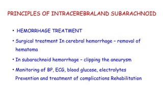 PRINCIPLES OF INTRACEREBRALAND SUBARACHNOID
• HEMORRHAGE TREATMENT
• Surgical treatment In cerebral hemorrhage – removal of
hematoma
• In subarachnoid hemorrhage – clipping the aneurysm
• Monitoring of BP, ECG, blood glucose, electrolytes
Prevention and treatment of complications Rehabilitation
 