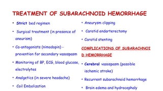 TREATMENT OF SUBARACHNOID HEMORRHAGE
• Strict bed regimen
• Surgical treatment (in presence of
aneurism)
• Ca-antagonists (nimodopin) -
prevention for secondary vasospasm
• Monitoring of BP, ECG, blood glucose,
electrolytes
• Analgetics (in severe headache)
• Coil Embolization
• Aneurysm clipping
• Carotid endarterectomy
• Carotid stenting
COMPLICATIONS OF SUBARACHNOI
D HEMORRHAGE
• Cerebral vasospasm (possible
ischemic stroke)
• Recurrent subarachnoid hemorrhage
• Brain edema and hydrocephaly
 