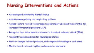 Nursing Interventions and Actions
• Assessing and Monitoring Mental Status
• Assess airway patency and respiratory pattern.
• Assess factors related to decreased cerebral perfusion and the potential for
increased intracranial pressure (ICP).
• Recognize the clinical manifestations of a transient ischemic attack (TIA).
• Frequently assess and monitor neurological status.
• Monitor changes in blood pressure, and compare BP readings in both arms.
• Monitor heart rate and rhythm, and assess for murmurs.
 