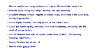 • Monitor respirations, noting patterns and rhythm, Cheyne-Stokes respiration.
• Evaluate pupils, noting size, shape, equality, and light reactivity.
• Document changes in vision: reports of blurred vision, alterations in the visual field,
and depth perception.
• Assess higher functions, including speech, if the client is alert.
• Assess for nuchal rigidity, twitching, increased restlessness, irritability, and the
onset of seizure activity.
• Use the National Institutes of Health Stroke Scale (NIHSS) for assessing
neurologic impairment.
• Screen the client for stroke risk.
• Monitor blood glucose levels.
 