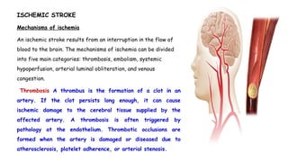 ISCHEMIC STROKE
Mechanisms of ischemia
An ischemic stroke results from an interruption in the flow of
blood to the brain. The mechanisms of ischemia can be divided
into five main categories: thrombosis, embolism, systemic
hypoperfusion, arterial luminal obliteration, and venous
congestion.
Thrombosis A thrombus is the formation of a clot in an
artery. If the clot persists long enough, it can cause
ischemic damage to the cerebral tissue supplied by the
affected artery. A thrombosis is often triggered by
pathology at the endothelium. Thrombotic occlusions are
formed when the artery is damaged or diseased due to
atherosclerosis, platelet adherence, or arterial stenosis.
 