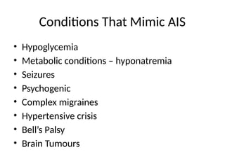 Conditions That Mimic AIS
• Hypoglycemia
• Metabolic conditions – hyponatremia
• Seizures
• Psychogenic
• Complex migraines
• Hypertensive crisis
• Bell’s Palsy
• Brain Tumours
 