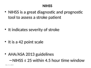 NIHSS
• NIHSS is a great diagnostic and prognostic
tool to assess a stroke patient
• It indicates severity of stroke
• It is a 42 point scale
• AHA/ASA 2013 guidelines
–NIHSS ≤ 25 within 4.5 hour time window
Dec 11, 2024
 