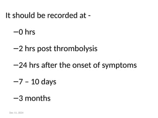 It should be recorded at -
–0 hrs
–2 hrs post thrombolysis
–24 hrs after the onset of symptoms
–7 – 10 days
–3 months
Dec 11, 2024
 