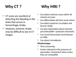 • CT scans are excellent at
detecting the bleeding in the
brain that occurs in
hemorrhagic stroke.
• However, ischemic stroke
may be difficult to see in CT
images
• Can detect ischemic areas within 40
minutes of onset
• Can differentiate old from acute infarct
• Can detect posterior circulation and
lacunar stroke
• Can give information about ischemic
pneumbra(DWI + perfusion mismatch)
• Can reveal intracranial vessel disease
on MRA
• Can detect microbleeds
Disadvantages
• Time consuming
• Contra indicated in the presence of
pacemaker, mechanical valves unless
they are compatible
Why CT ? Why MRI ?
 
