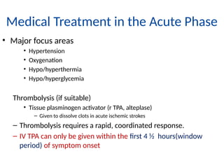 Medical Treatment in the Acute Phase
• Major focus areas
• Hypertension
• Oxygenation
• Hypo/hyperthermia
• Hypo/hyperglycemia
Thrombolysis (if suitable)
• Tissue plasminogen activator (r TPA, alteplase)
– Given to dissolve clots in acute ischemic strokes
– Thrombolysis requires a rapid, coordinated response.
– IV TPA can only be given within the first 4 ½ hours(window
period) of symptom onset
 