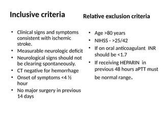 • Clinical signs and symptoms
consistent with ischemic
stroke.
• Measurable neurologic deficit
• Neurological signs should not
be clearing spontaneously.
• CT negative for hemorrhage
• Onset of symptoms <4 ½
hour
• No major surgery in previous
14 days
• Age >80 years
• NIHSS - >25/42
• If on oral anticoagulant INR
should be <1.7
• If receiving HEPARIN in
previous 48 hours aPTT must
be normal range.
Inclusive criteria Relative exclusion criteria
 