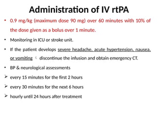 Administration of IV rtPA
• 0.9 mg/kg (maximum dose 90 mg) over 60 minutes with 10% of
the dose given as a bolus over 1 minute.
• Monitoring in ICU or stroke unit.
• If the patient develops severe headache, acute hypertension, nausea,
or vomiting  discontinue the infusion and obtain emergency CT.
• BP & neurological assessments
 every 15 minutes for the first 2 hours
 every 30 minutes for the next 6 hours
 hourly until 24 hours after treatment
 