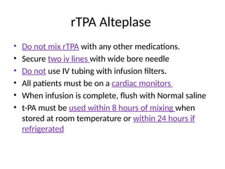 rTPA Alteplase
• Do not mix rTPA with any other medications.
• Secure two iv lines with wide bore needle
• Do not use IV tubing with infusion filters.
• All patients must be on a cardiac monitors
• When infusion is complete, flush with Normal saline
• t-PA must be used within 8 hours of mixing when
stored at room temperature or within 24 hours if
refrigerated
 