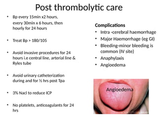 Post thrombolytic care
• Bp every 15min x2 hours,
every 30min x 6 hours, then
hourly for 24 hours
• Treat Bp > 180/105
• Avoid invasive procedures for 24
hours i.e central line, arterial line &
Ryles tube
• Avoid urinary catheterization
during and for ½ hrs post Tpa
• 3% Nacl to reduce ICP
• No platelets, anticoagulants for 24
hrs
Complications
• Intra -cerebral haemorrhage
• Major Haemorrhage (eg GI)
• Bleeding-minor bleeding is
common (IV site)
• Anaphylaxis
• Angioedema
Angioedema
 