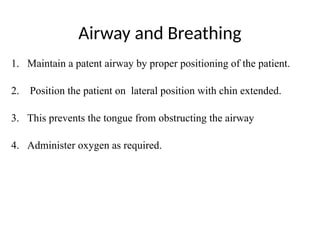 Airway and Breathing
1. Maintain a patent airway by proper positioning of the patient.
2. Position the patient on lateral position with chin extended.
3. This prevents the tongue from obstructing the airway
4. Administer oxygen as required.
 