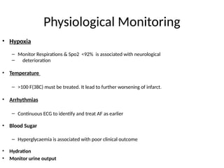 Physiological Monitoring
• Hypoxia
– Monitor Respirations & Spo2 <92% is associated with neurological
– deterioration
• Temperature
– >100 F(38C) must be treated. It lead to further worsening of infarct.
• Arrhythmias
– Continuous ECG to identify and treat AF as earlier
• Blood Sugar
– Hyperglycaemia is associated with poor clinical outcome
• Hydration
• Monitor urine output
 
