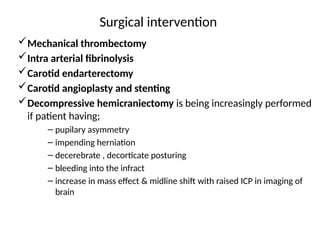 Surgical intervention
Mechanical thrombectomy
Intra arterial fibrinolysis
Carotid endarterectomy
Carotid angioplasty and stenting
Decompressive hemicraniectomy is being increasingly performed
if patient having;
– pupilary asymmetry
– impending herniation
– decerebrate , decorticate posturing
– bleeding into the infract
– increase in mass effect & midline shift with raised ICP in imaging of
brain
 