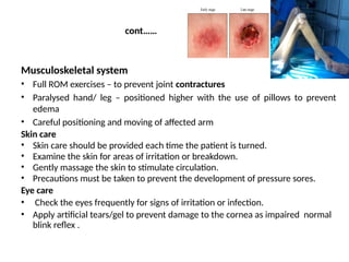 cont……
Musculoskeletal system
• Full ROM exercises – to prevent joint contractures
• Paralysed hand/ leg – positioned higher with the use of pillows to prevent
edema
• Careful positioning and moving of affected arm
Skin care
• Skin care should be provided each time the patient is turned.
• Examine the skin for areas of irritation or breakdown.
• Gently massage the skin to stimulate circulation.
• Precautions must be taken to prevent the development of pressure sores.
Eye care
• Check the eyes frequently for signs of irritation or infection.
• Apply artificial tears/gel to prevent damage to the cornea as impaired normal
blink reflex .
 