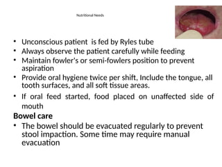 Nutritional Needs
• Unconscious patient is fed by Ryles tube
• Always observe the patient carefully while feeding
• Maintain fowler's or semi-fowlers position to prevent
aspiration
• Provide oral hygiene twice per shift, Include the tongue, all
tooth surfaces, and all soft tissue areas.
• If oral feed started, food placed on unaffected side of
mouth
Bowel care
• The bowel should be evacuated regularly to prevent
stool impaction. Some time may require manual
evacuation
 