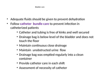 Bladder care
• Adequate fluids should be given to prevent dehydration
• Follow catheter bundle care to prevent infection in
catheterized patients
• Catheter and tubing is free of kinks and well secured
• Drainage bag is below level of the bladder and does not
touch the floor
• Maintain continuous close drainage
• Maintain unobstructed urine flow
• Drainage bag was emptied regularly into a clean
container
• Provide catheter care in each shift
• Assessment of necessity of catheter
 