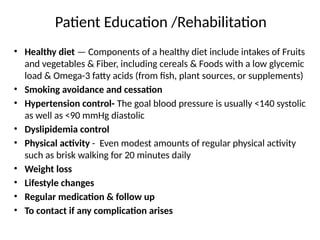 Patient Education /Rehabilitation
• Healthy diet — Components of a healthy diet include intakes of Fruits
and vegetables & Fiber, including cereals & Foods with a low glycemic
load & Omega-3 fatty acids (from fish, plant sources, or supplements)
• Smoking avoidance and cessation
• Hypertension control- The goal blood pressure is usually <140 systolic
as well as <90 mmHg diastolic
• Dyslipidemia control
• Physical activity - Even modest amounts of regular physical activity
such as brisk walking for 20 minutes daily
• Weight loss
• Lifestyle changes
• Regular medication & follow up
• To contact if any complication arises
 