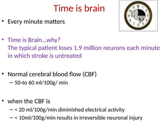 Time is brain
• Every minute matters
• Time is Brain…why?
The typical patient loses 1.9 million neurons each minute
in which stroke is untreated
• Normal cerebral blood flow (CBF)
– 50-to 60 ml/100g/ min
• when the CBF is
– < 20 ml/100g/min diminished electrical activity
– < 10ml/100g/min results in irreversible neuronal injury
 