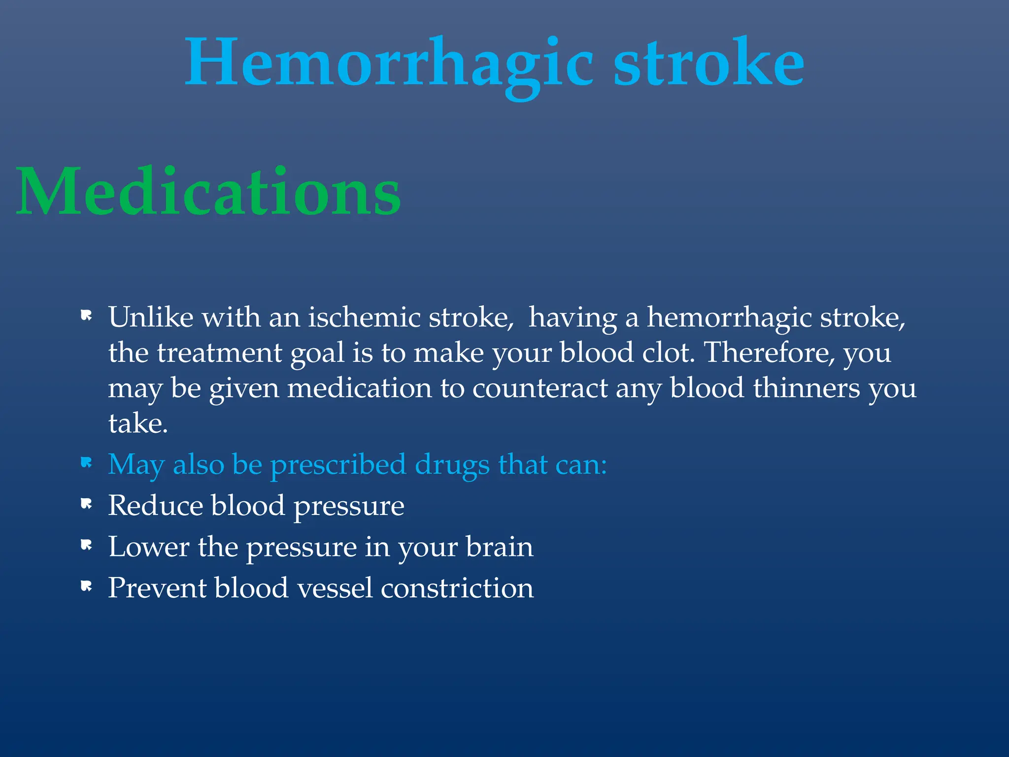  Unlike with an ischemic stroke, having a hemorrhagic stroke,
the treatment goal is to make your blood clot. Therefore, you
may be given medication to counteract any blood thinners you
take.
 May also be prescribed drugs that can:
 Reduce blood pressure
 Lower the pressure in your brain
 Prevent blood vessel constriction
Medications
Hemorrhagic stroke
 