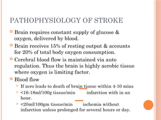 PATHOPHYSIOLOGY OF STROKE
 Brain requires constant supply of glucose &
oxygen, delivered by blood.
 Brain receives 15% of resting output & accounts
for 20% of total body oxygen consumption.
 Cerebral blood flow is maintained via auto
regulation. Thus the brain is highly aerobic tissue
where oxygen is limiting factor.
 Blood flow
 If zero leads to death of brain tissue within 4-10 mins
 <16-18ml/100g tissue/min infarction with in an
hour.
 <20ml/100gm tissue/min ischemia without
infarction unless prolonged for several hours or day.
 