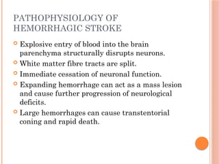 PATHOPHYSIOLOGY OF
HEMORRHAGIC STROKE
 Explosive entry of blood into the brain
parenchyma structurally disrupts neurons.
 White matter fibre tracts are split.
 Immediate cessation of neuronal function.
 Expanding hemorrhage can act as a mass lesion
and cause further progression of neurological
deficits.
 Large hemorrhages can cause transtentorial
coning and rapid death.
 
