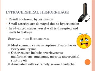 INTRACEREBRAL HEMORRHAGE
o Result of chronic hypertension
o Small arteries are damaged due to hypertension
o In advanced stages vessel wall is disrupted and
leads to leakage
SUBARACHNOID HEMORRHAGE
o Most common cause is rupture of saccular or
Berry aneurysms
o Other causes include arteriovenous
malformations, angiomas, mycotic aneurysmal
rupture etc.
o Associated with extremely severe headache
 