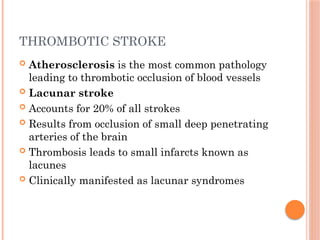 THROMBOTIC STROKE
 Atherosclerosis is the most common pathology
leading to thrombotic occlusion of blood vessels
 Lacunar stroke
 Accounts for 20% of all strokes
 Results from occlusion of small deep penetrating
arteries of the brain
 Thrombosis leads to small infarcts known as
lacunes
 Clinically manifested as lacunar syndromes
 