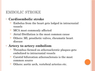 EMBOLIC STROKE
o Cardioembolic stroke
 Embolus from the heart gets lodged in intracranial
vessels
 MCA most commonly affected
 Atrial fibrillation is the most common cause
 Others: MI, prosthetic valves, rheumatic heart
disease
o Artery to artery embolism
 Thrombus formed on atherosclerotic plaques gets
embolized to intracranial vessels
 Carotid bifurcation atherosclerosis is the most
common source
 Others: aortic arch, vertebral arteries etc.
 
