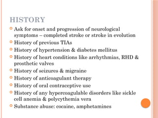 HISTORY
 Ask for onset and progression of neurological
symptoms – completed stroke or stroke in evolution
 History of previous TIAs
 History of hypertension & diabetes mellitus
 History of heart conditions like arrhythmias, RHD &
prosthetic valves
 History of seizures & migraine
 History of anticoagulant therapy
 History of oral contraceptive use
 History of any hypercoagulable disorders like sickle
cell anemia & polycythemia vera
 Substance abuse: cocaine, amphetamines
 