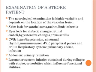 EXAMINATION OF A STROKE
PATIENT
 The neurological examination is highly variable and
depends on the location of the vascular lesion.
 Skin: look for xanthelasma,rashes,limb ischemia
 Eyes:look for diabetic changes,retinal
emboli,hypertensive changes,arcus senilis
 CVS: hyper/hypotension, abnormal
rhythm,murmursraised JVP, peripheral pulses and
bruits Respiratory system: pulmonary edema,
infection
 Abdomen: urinary retention
 Locomotor system: injuries sustained during collapse
with stroke, comorbities which influence functional
abilities.
 